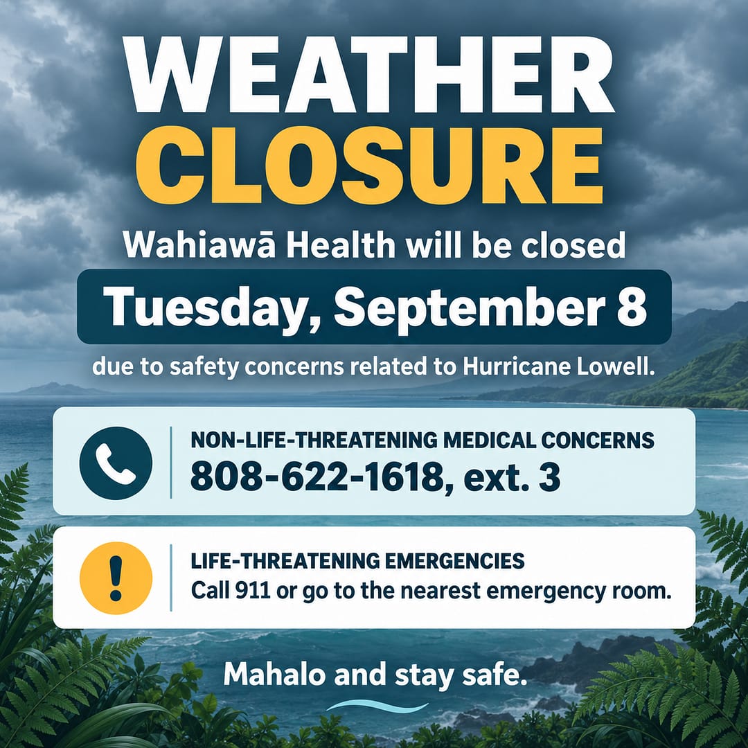 Wahiawa Health will be closed Tuesday, September 8 due to safety concerns related to Hurricane Lowell. Non-life-threatening medical concerns call 808-622-1618, ext. 3. Life-threatening emergencies call 911 or go to nearest emergency room.